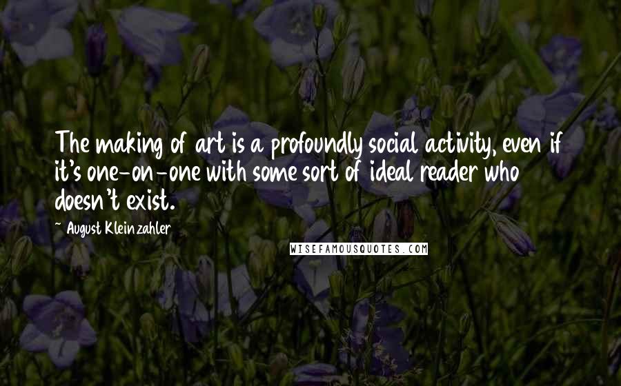 August Kleinzahler Quotes: The making of art is a profoundly social activity, even if it's one-on-one with some sort of ideal reader who doesn't exist.