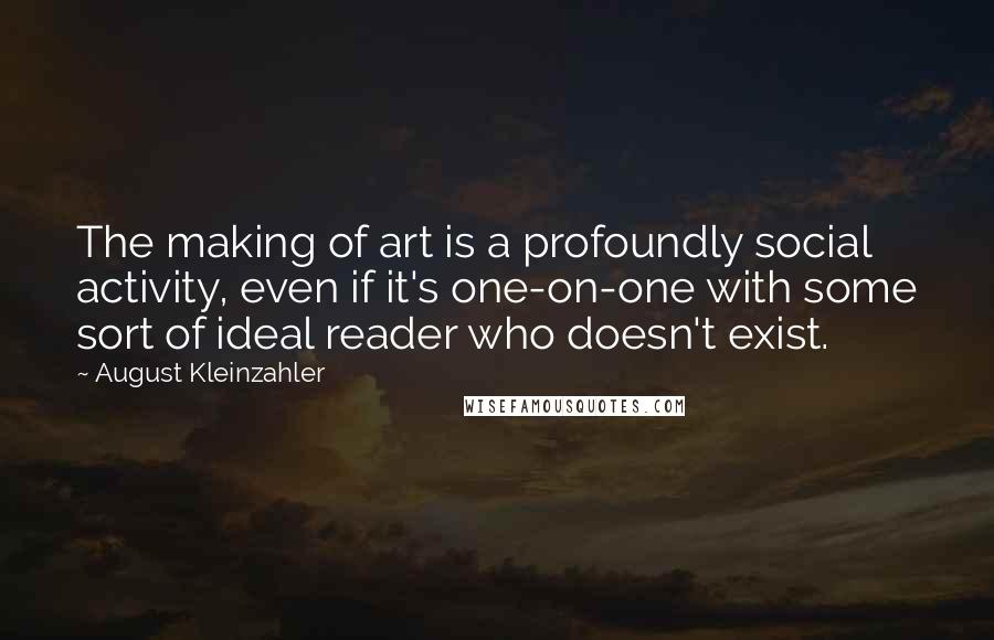 August Kleinzahler Quotes: The making of art is a profoundly social activity, even if it's one-on-one with some sort of ideal reader who doesn't exist.