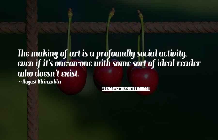 August Kleinzahler Quotes: The making of art is a profoundly social activity, even if it's one-on-one with some sort of ideal reader who doesn't exist.