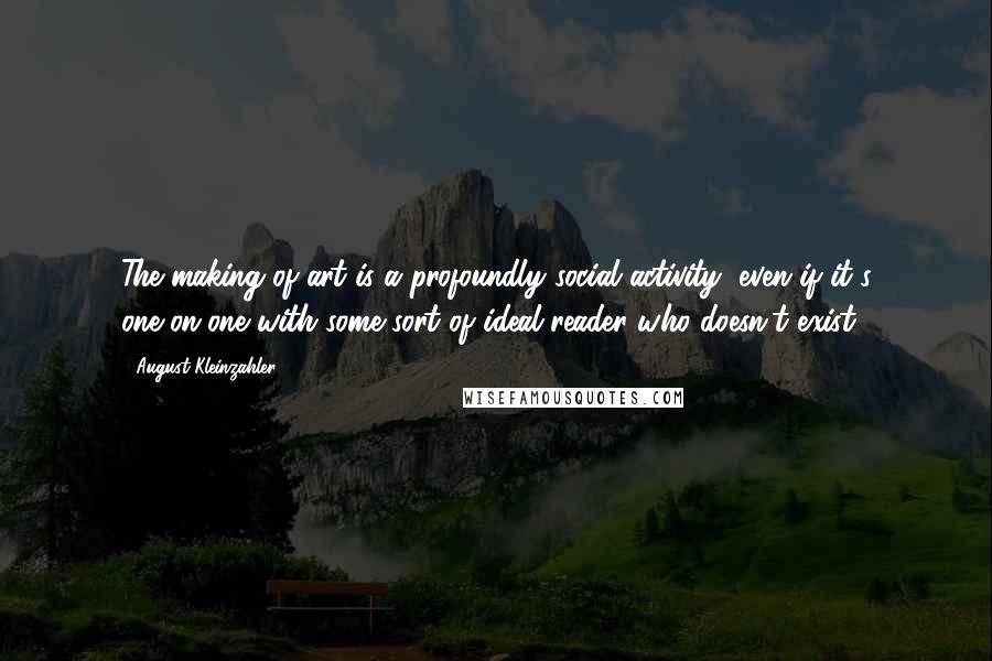 August Kleinzahler Quotes: The making of art is a profoundly social activity, even if it's one-on-one with some sort of ideal reader who doesn't exist.