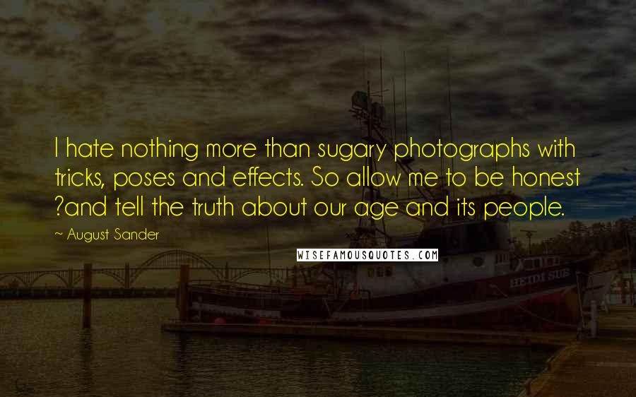 August Sander Quotes: I hate nothing more than sugary photographs with tricks, poses and effects. So allow me to be honest ?and tell the truth about our age and its people.