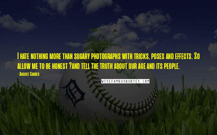 August Sander Quotes: I hate nothing more than sugary photographs with tricks, poses and effects. So allow me to be honest ?and tell the truth about our age and its people.