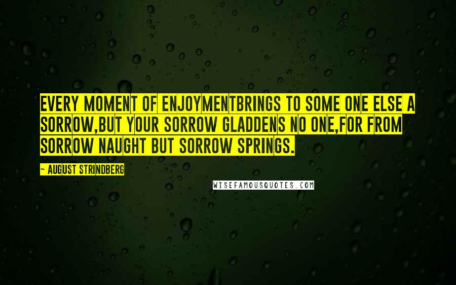 August Strindberg Quotes: Every moment of enjoymentBrings to some one else a sorrow,But your sorrow gladdens no one,For from sorrow naught but sorrow springs.