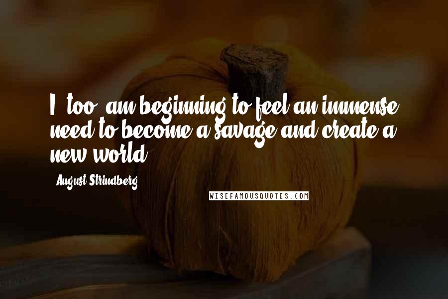 August Strindberg Quotes: I, too, am beginning to feel an immense need to become a savage and create a new world.