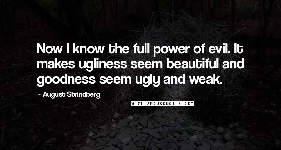 August Strindberg Quotes: Now I know the full power of evil. It makes ugliness seem beautiful and goodness seem ugly and weak.