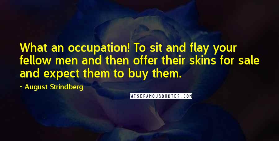 August Strindberg Quotes: What an occupation! To sit and flay your fellow men and then offer their skins for sale and expect them to buy them.