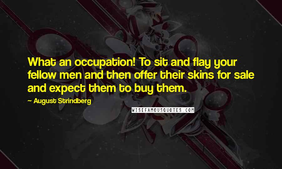 August Strindberg Quotes: What an occupation! To sit and flay your fellow men and then offer their skins for sale and expect them to buy them.