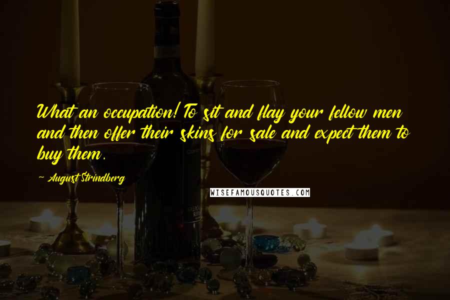 August Strindberg Quotes: What an occupation! To sit and flay your fellow men and then offer their skins for sale and expect them to buy them.