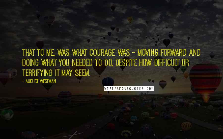 August Westman Quotes: That to me, was what courage was - moving forward and doing what you needed to do, despite how difficult or terrifying it may seem.