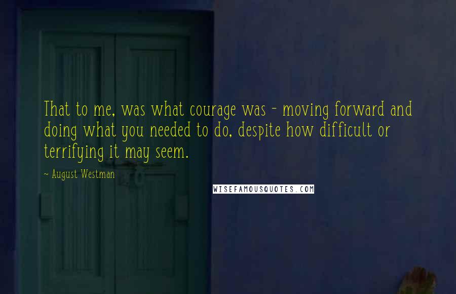 August Westman Quotes: That to me, was what courage was - moving forward and doing what you needed to do, despite how difficult or terrifying it may seem.