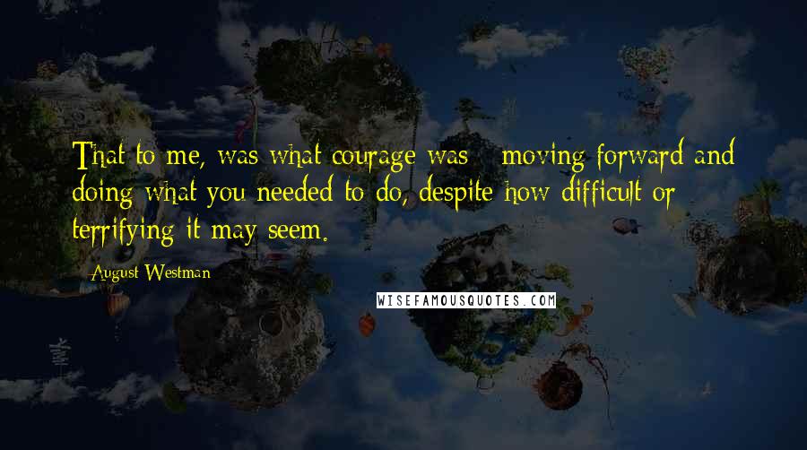 August Westman Quotes: That to me, was what courage was - moving forward and doing what you needed to do, despite how difficult or terrifying it may seem.