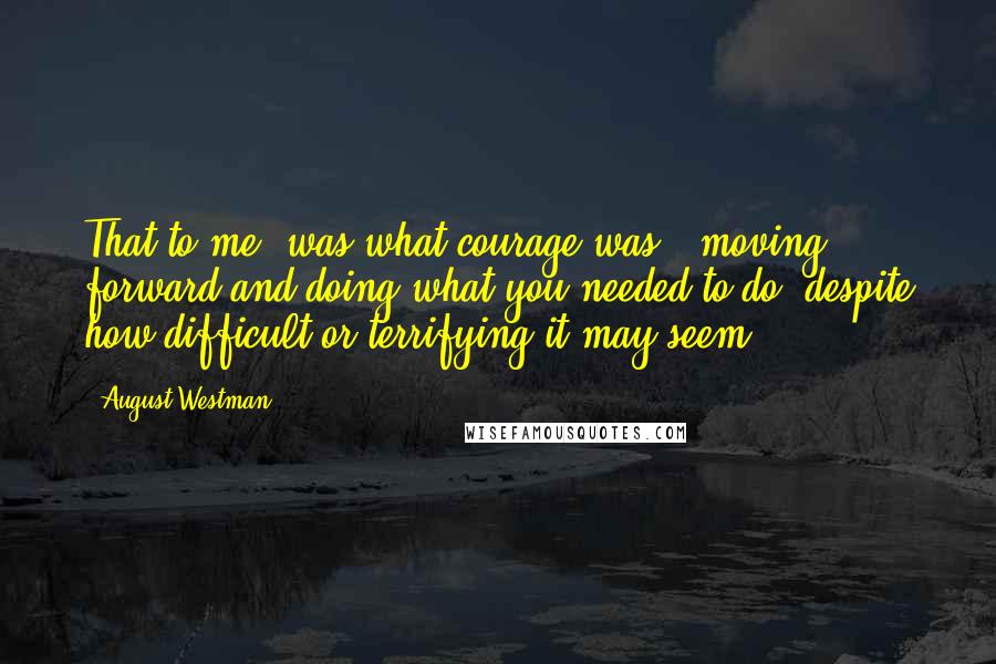 August Westman Quotes: That to me, was what courage was - moving forward and doing what you needed to do, despite how difficult or terrifying it may seem.