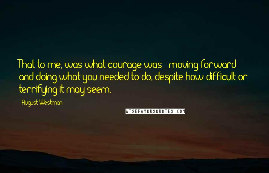 August Westman Quotes: That to me, was what courage was - moving forward and doing what you needed to do, despite how difficult or terrifying it may seem.