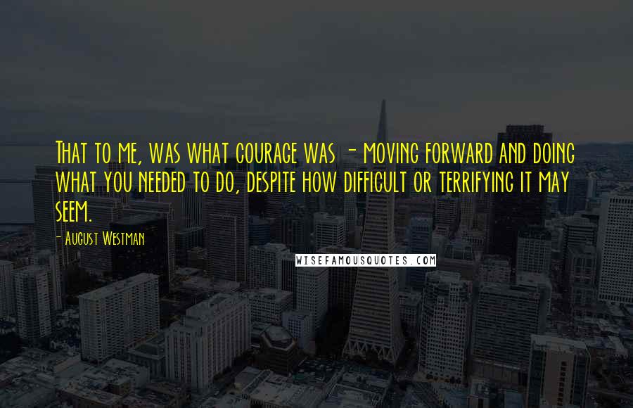 August Westman Quotes: That to me, was what courage was - moving forward and doing what you needed to do, despite how difficult or terrifying it may seem.