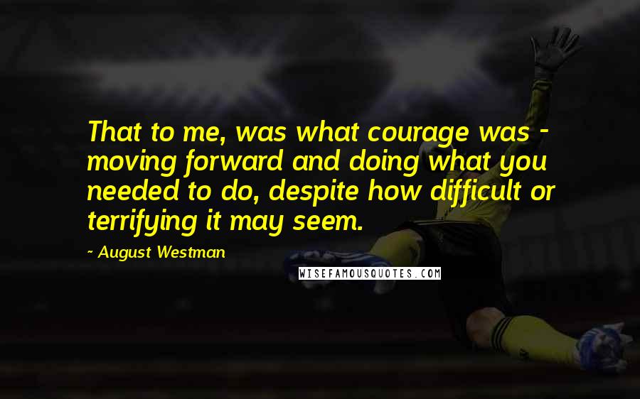 August Westman Quotes: That to me, was what courage was - moving forward and doing what you needed to do, despite how difficult or terrifying it may seem.