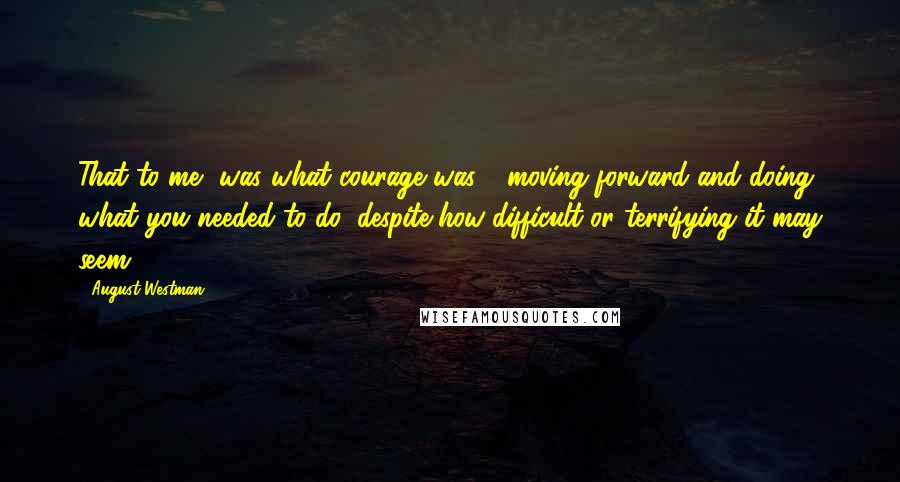 August Westman Quotes: That to me, was what courage was - moving forward and doing what you needed to do, despite how difficult or terrifying it may seem.