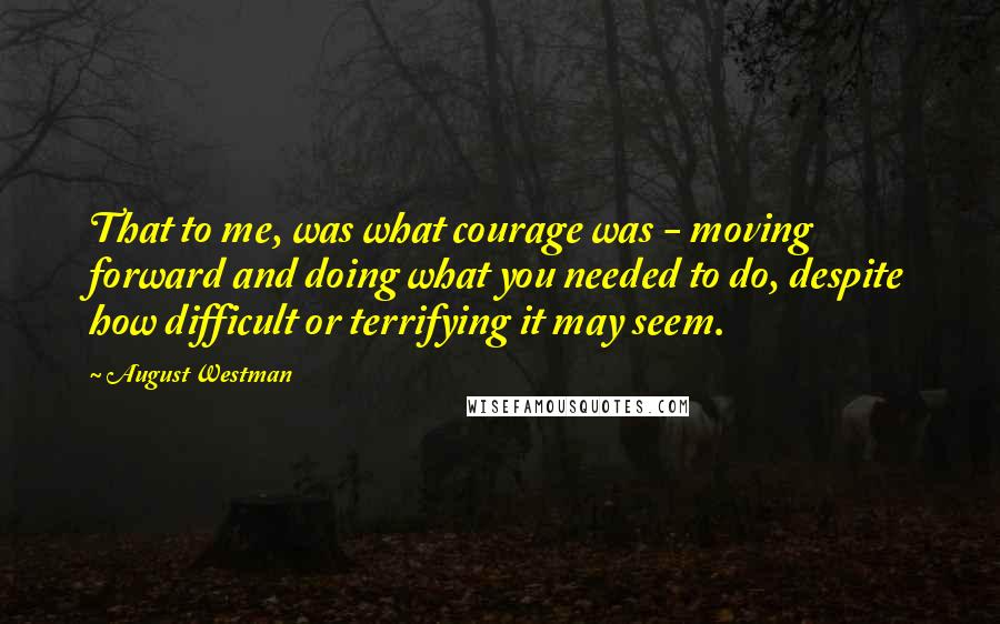 August Westman Quotes: That to me, was what courage was - moving forward and doing what you needed to do, despite how difficult or terrifying it may seem.