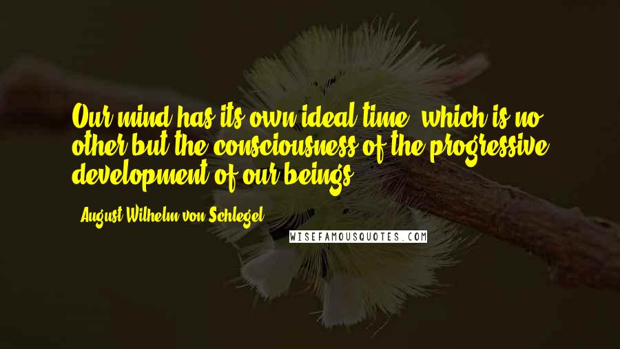 August Wilhelm Von Schlegel Quotes: Our mind has its own ideal time, which is no other but the consciousness of the progressive development of our beings.