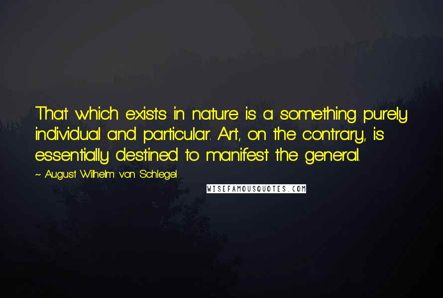 August Wilhelm Von Schlegel Quotes: That which exists in nature is a something purely individual and particular. Art, on the contrary, is essentially destined to manifest the general.