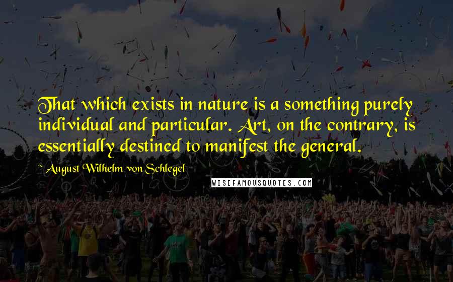 August Wilhelm Von Schlegel Quotes: That which exists in nature is a something purely individual and particular. Art, on the contrary, is essentially destined to manifest the general.