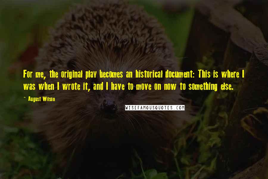 August Wilson Quotes: For me, the original play becomes an historical document: This is where I was when I wrote it, and I have to move on now to something else.