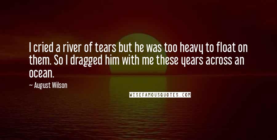 August Wilson Quotes: I cried a river of tears but he was too heavy to float on them. So I dragged him with me these years across an ocean.