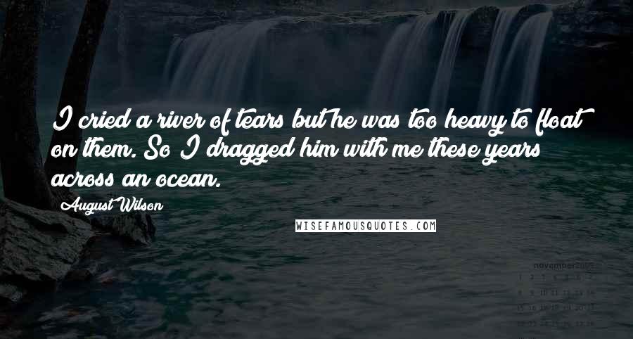 August Wilson Quotes: I cried a river of tears but he was too heavy to float on them. So I dragged him with me these years across an ocean.