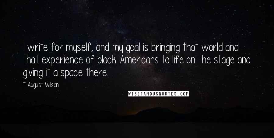 August Wilson Quotes: I write for myself, and my goal is bringing that world and that experience of black Americans to life on the stage and giving it a space there.