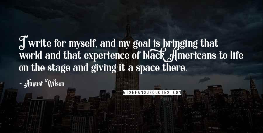 August Wilson Quotes: I write for myself, and my goal is bringing that world and that experience of black Americans to life on the stage and giving it a space there.