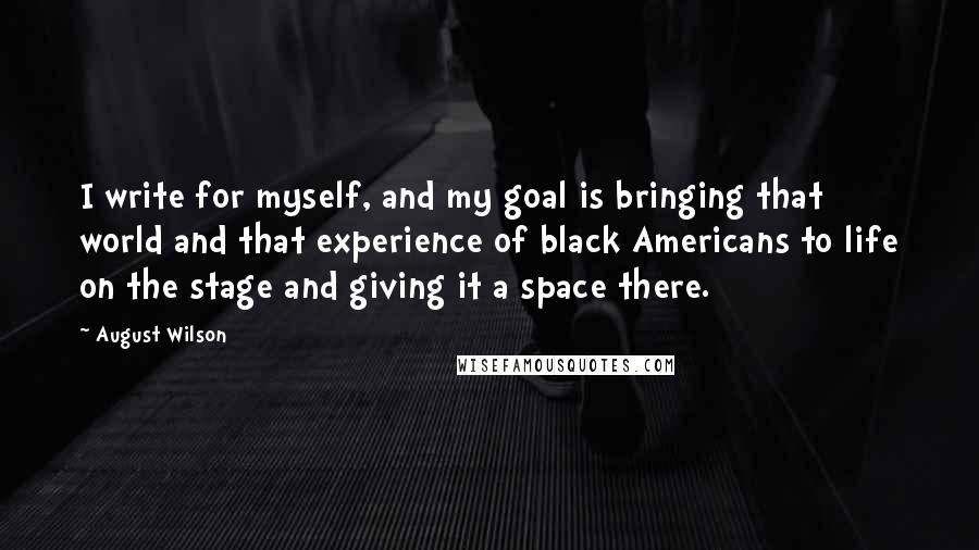 August Wilson Quotes: I write for myself, and my goal is bringing that world and that experience of black Americans to life on the stage and giving it a space there.