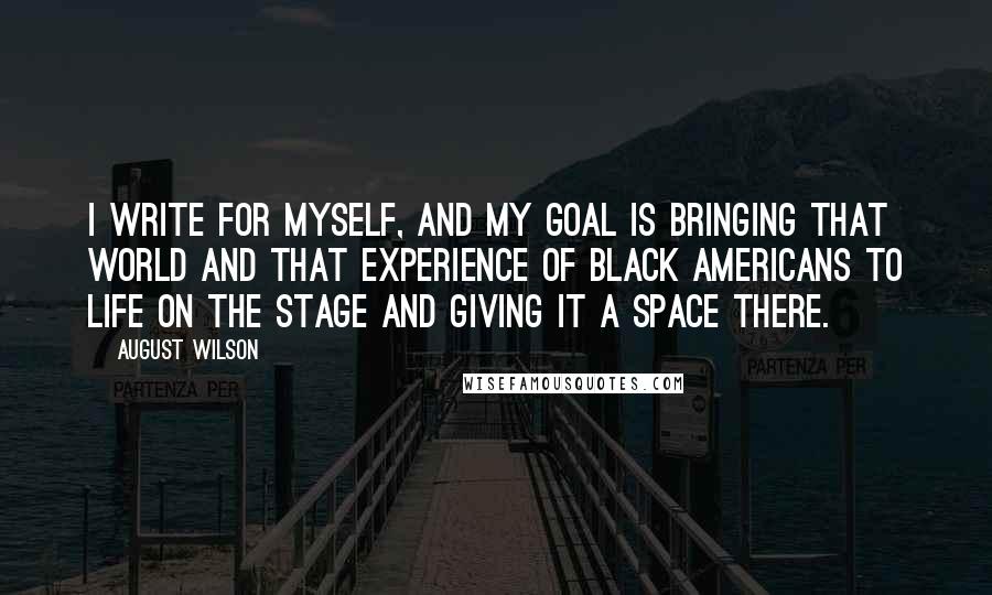 August Wilson Quotes: I write for myself, and my goal is bringing that world and that experience of black Americans to life on the stage and giving it a space there.