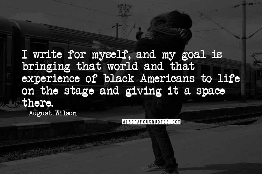 August Wilson Quotes: I write for myself, and my goal is bringing that world and that experience of black Americans to life on the stage and giving it a space there.