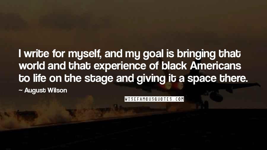 August Wilson Quotes: I write for myself, and my goal is bringing that world and that experience of black Americans to life on the stage and giving it a space there.