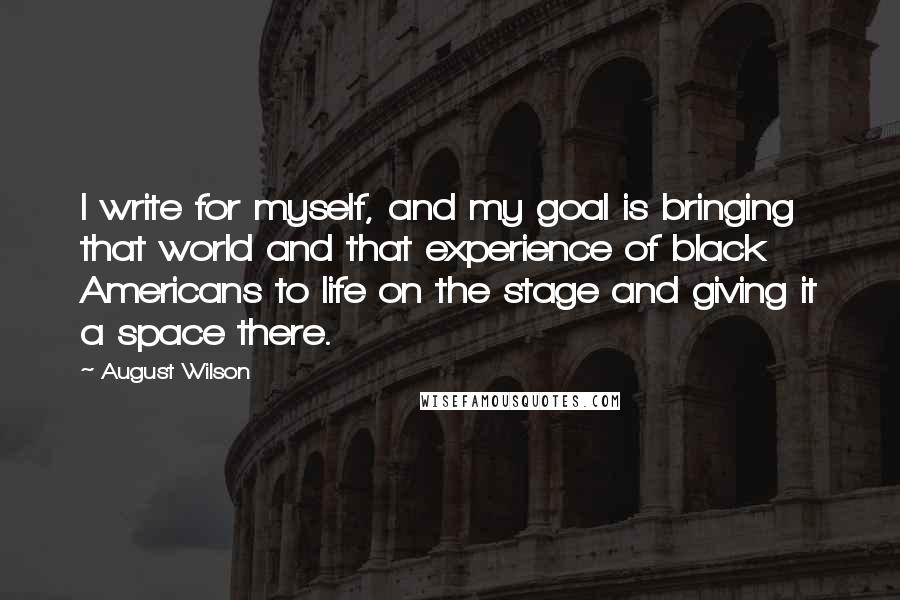 August Wilson Quotes: I write for myself, and my goal is bringing that world and that experience of black Americans to life on the stage and giving it a space there.