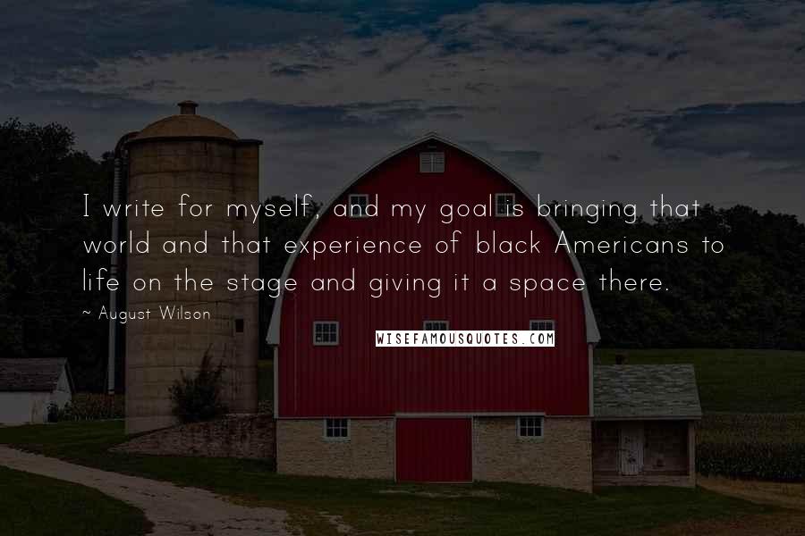 August Wilson Quotes: I write for myself, and my goal is bringing that world and that experience of black Americans to life on the stage and giving it a space there.