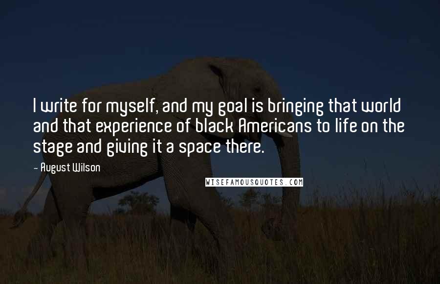 August Wilson Quotes: I write for myself, and my goal is bringing that world and that experience of black Americans to life on the stage and giving it a space there.