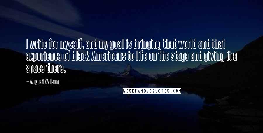 August Wilson Quotes: I write for myself, and my goal is bringing that world and that experience of black Americans to life on the stage and giving it a space there.