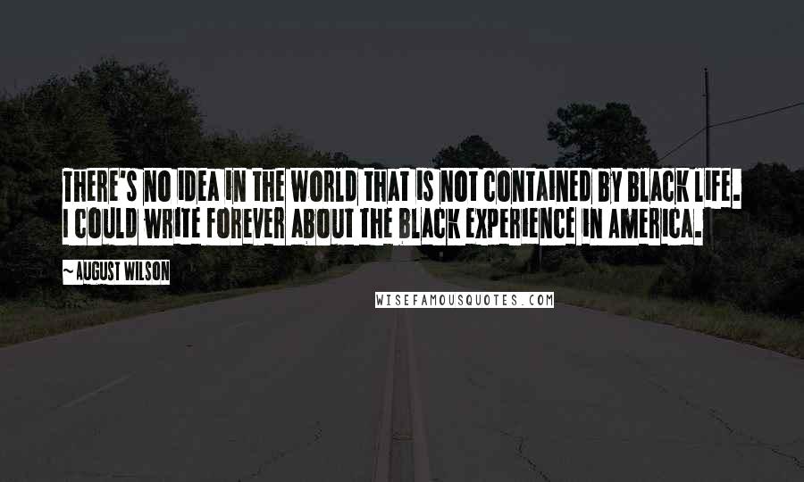 August Wilson Quotes: There's no idea in the world that is not contained by black life. I could write forever about the black experience in America.