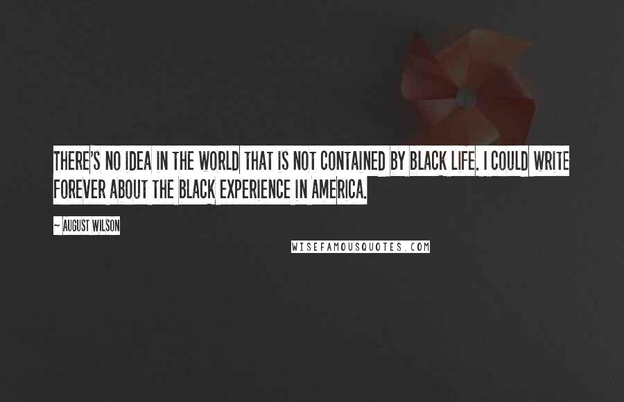 August Wilson Quotes: There's no idea in the world that is not contained by black life. I could write forever about the black experience in America.