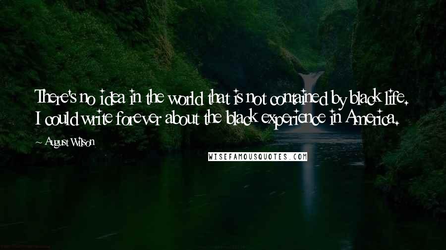 August Wilson Quotes: There's no idea in the world that is not contained by black life. I could write forever about the black experience in America.