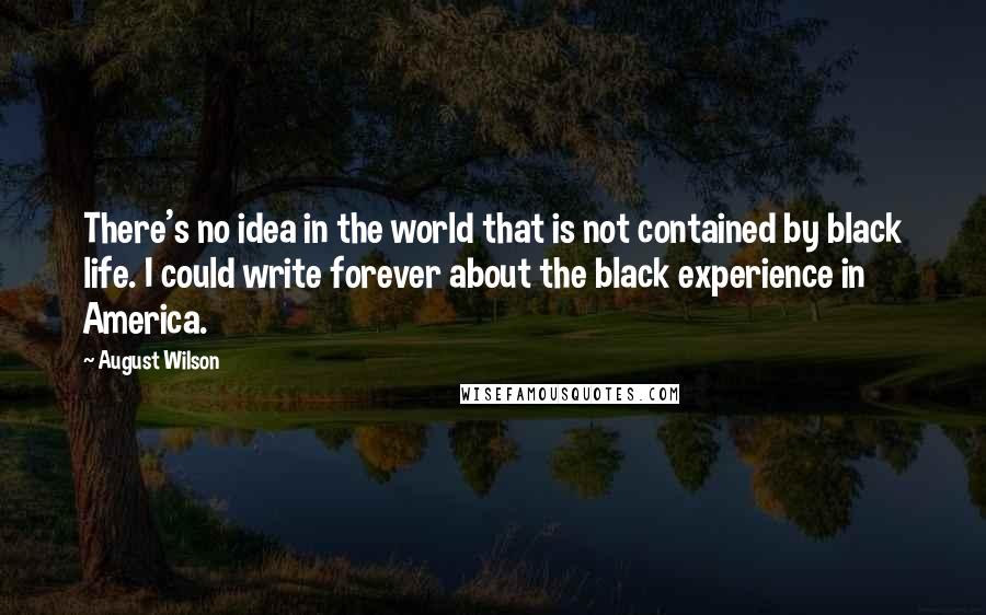 August Wilson Quotes: There's no idea in the world that is not contained by black life. I could write forever about the black experience in America.