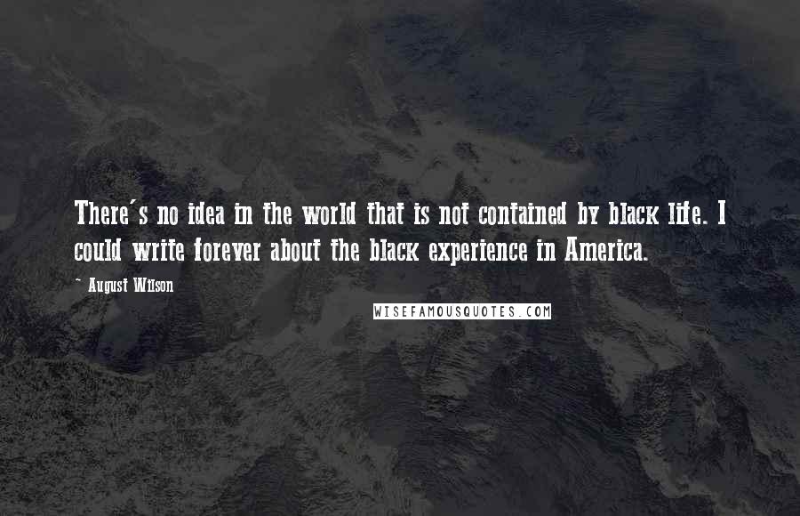 August Wilson Quotes: There's no idea in the world that is not contained by black life. I could write forever about the black experience in America.