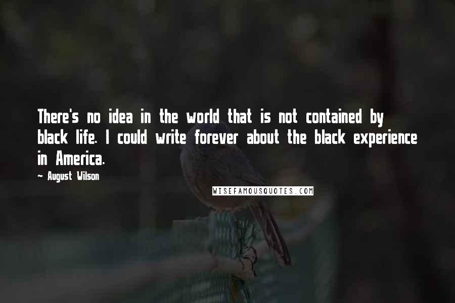 August Wilson Quotes: There's no idea in the world that is not contained by black life. I could write forever about the black experience in America.