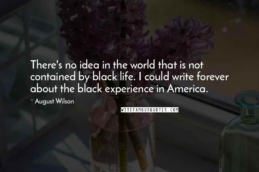 August Wilson Quotes: There's no idea in the world that is not contained by black life. I could write forever about the black experience in America.