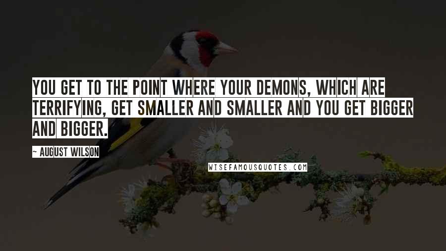 August Wilson Quotes: You get to the point where your demons, which are terrifying, get smaller and smaller and you get bigger and bigger.