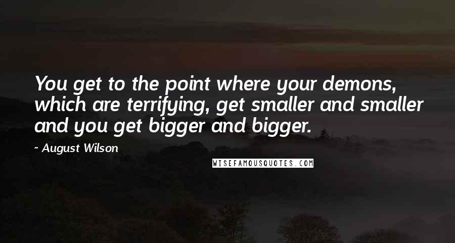 August Wilson Quotes: You get to the point where your demons, which are terrifying, get smaller and smaller and you get bigger and bigger.