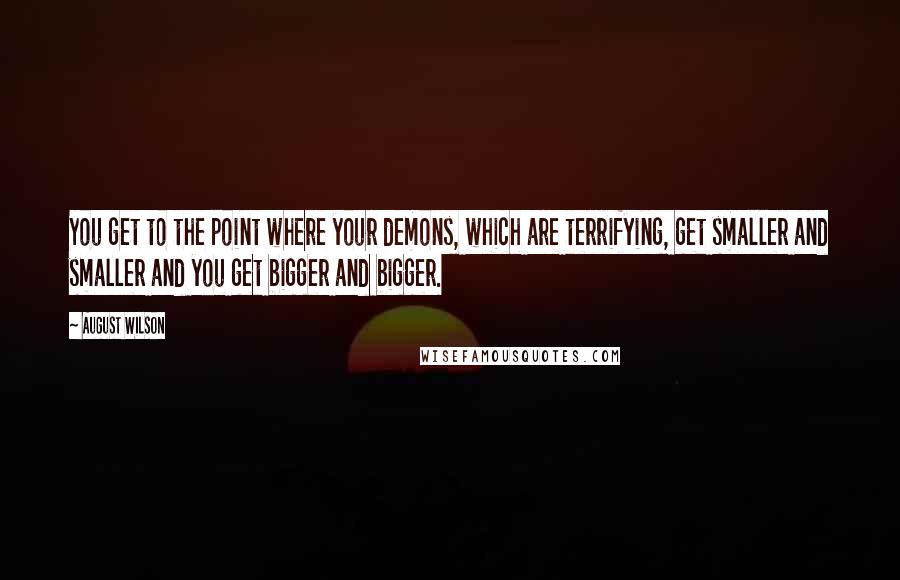 August Wilson Quotes: You get to the point where your demons, which are terrifying, get smaller and smaller and you get bigger and bigger.