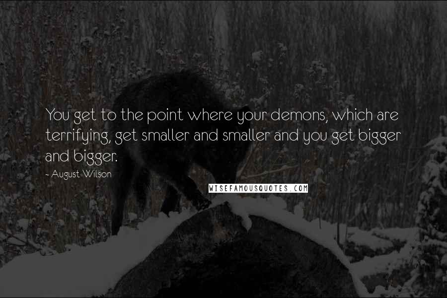 August Wilson Quotes: You get to the point where your demons, which are terrifying, get smaller and smaller and you get bigger and bigger.