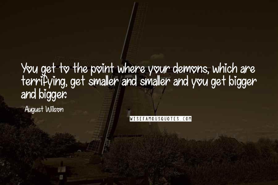 August Wilson Quotes: You get to the point where your demons, which are terrifying, get smaller and smaller and you get bigger and bigger.