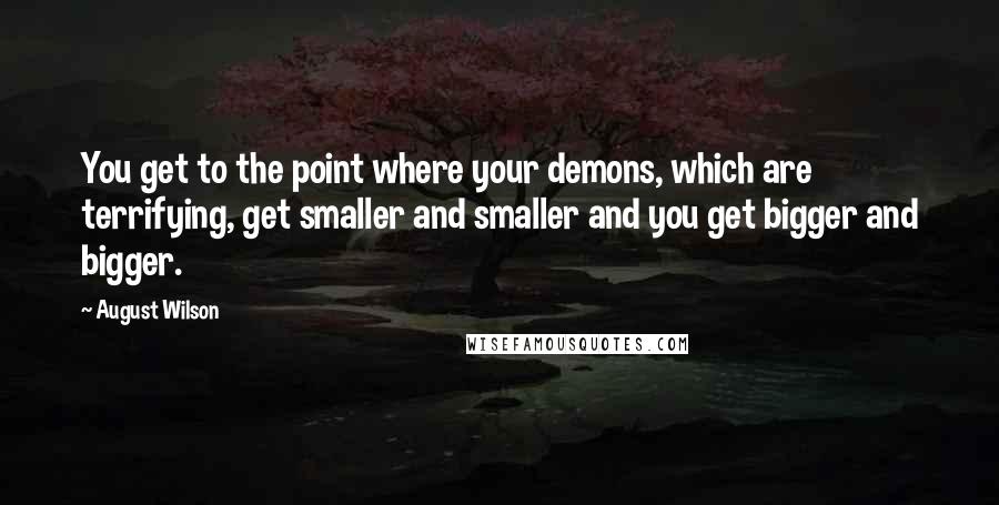 August Wilson Quotes: You get to the point where your demons, which are terrifying, get smaller and smaller and you get bigger and bigger.